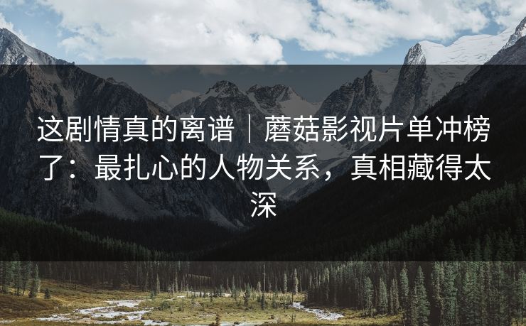 这剧情真的离谱｜蘑菇影视片单冲榜了：最扎心的人物关系，真相藏得太深