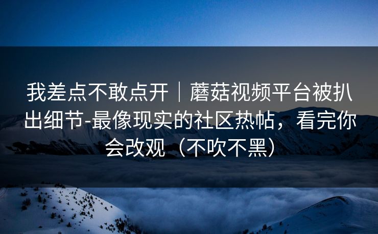 我差点不敢点开｜蘑菇视频平台被扒出细节-最像现实的社区热帖，看完你会改观（不吹不黑）