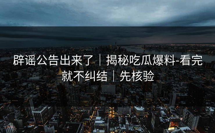辟谣公告出来了｜揭秘吃瓜爆料-看完就不纠结｜先核验