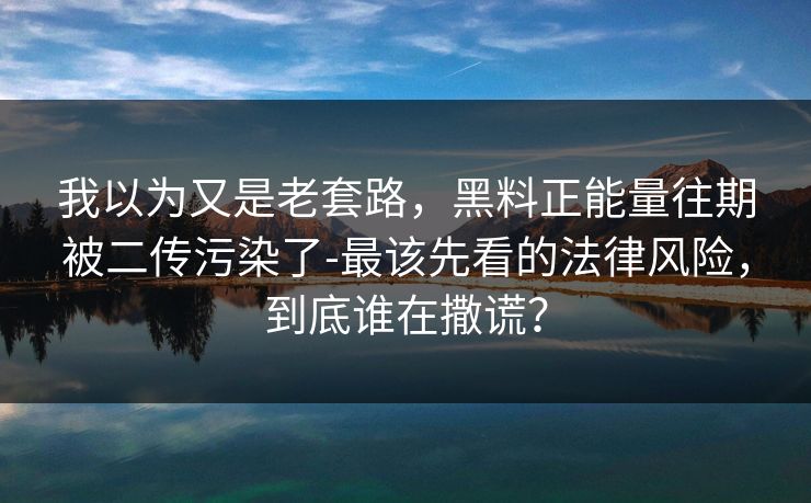 我以为又是老套路，黑料正能量往期被二传污染了-最该先看的法律风险，到底谁在撒谎？