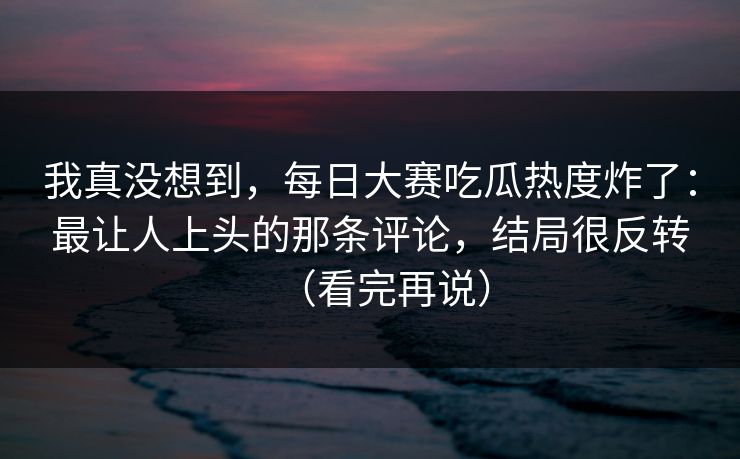我真没想到，每日大赛吃瓜热度炸了：最让人上头的那条评论，结局很反转（看完再说）