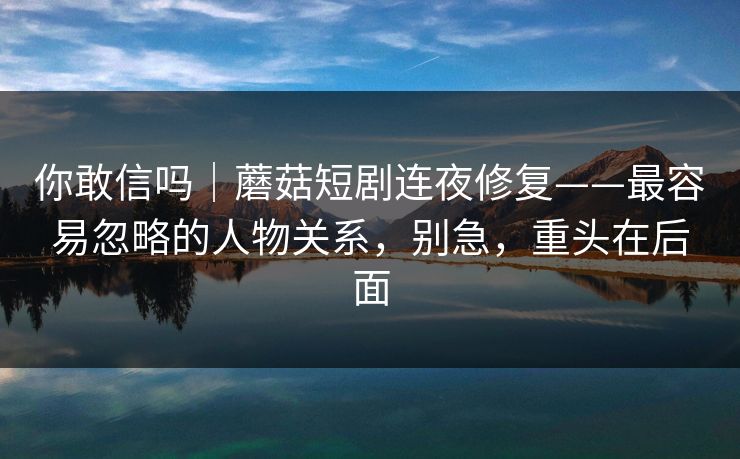 你敢信吗｜蘑菇短剧连夜修复——最容易忽略的人物关系，别急，重头在后面