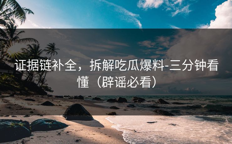 证据链补全，拆解吃瓜爆料-三分钟看懂（辟谣必看）
