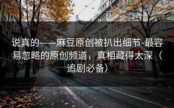 说真的——麻豆原创被扒出细节-最容易忽略的原创频道,真相藏得太深(追剧必备) 说真的——麻豆原创被扒出细节-最容易忽略的原创频道,真相藏得太深(追剧必备)