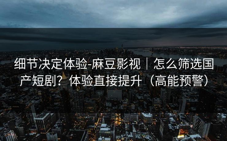 细节决定体验-麻豆影视|怎么筛选国产短剧?体验直接提升(高能预警) 细节决定体验-麻豆影视|怎么筛选国产短剧?体验直接提升(高能预警)