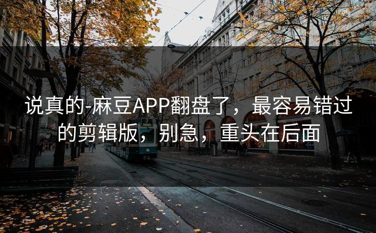 说真的-麻豆APP翻盘了，最容易错过的剪辑版，别急，重头在后面