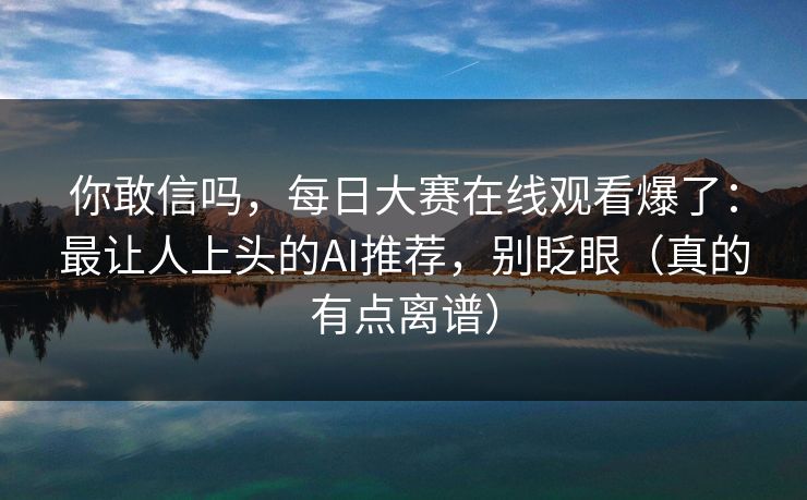你敢信吗,每日大赛在线观看爆了:最让人上头的AI推荐,别眨眼(真的有点离谱) 你敢信吗,每日大赛在线观看爆了:最让人上头的AI推荐,别眨眼(真的有点离谱)