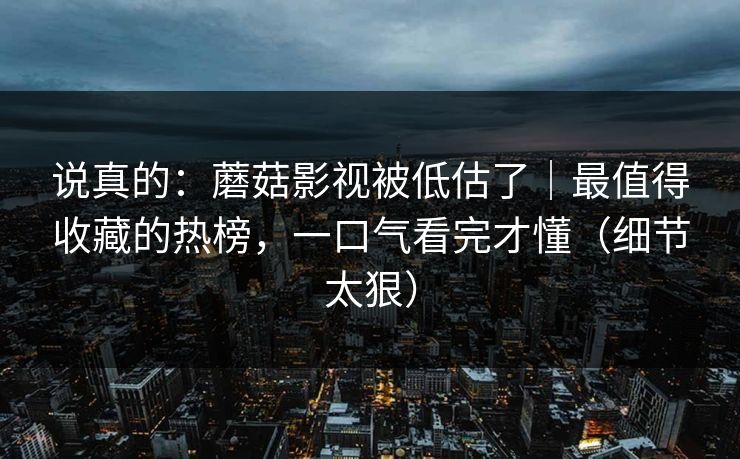 说真的：蘑菇影视被低估了｜最值得收藏的热榜，一口气看完才懂（细节太狠）