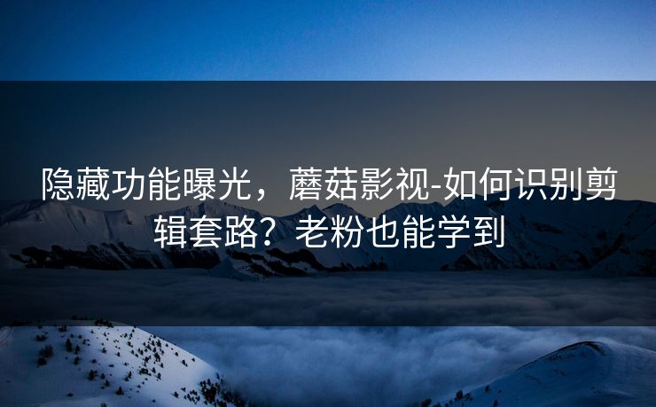 隐藏功能曝光，蘑菇影视-如何识别剪辑套路？老粉也能学到