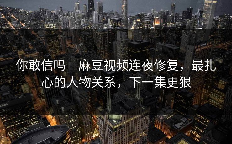 你敢信吗｜麻豆视频连夜修复，最扎心的人物关系，下一集更狠