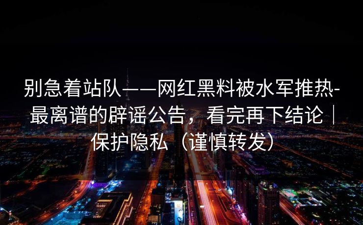 别急着站队——网红黑料被水军推热-最离谱的辟谣公告，看完再下结论｜保护隐私（谨慎转发）