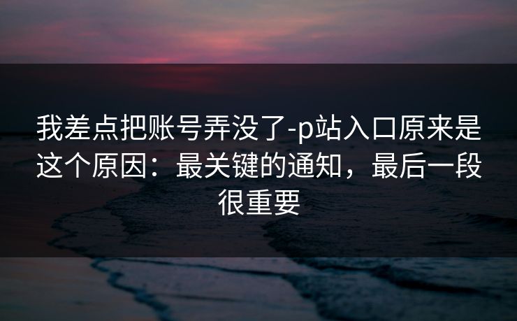 我差点把账号弄没了-p站入口原来是这个原因：最关键的通知，最后一段很重要
