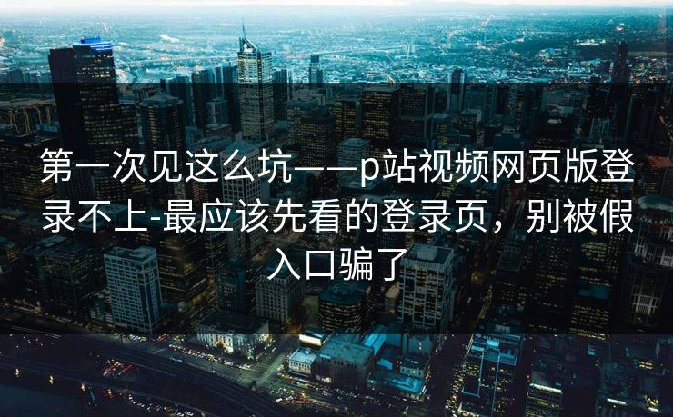 第一次见这么坑——p站视频网页版登录不上-最应该先看的登录页，别被假入口骗了