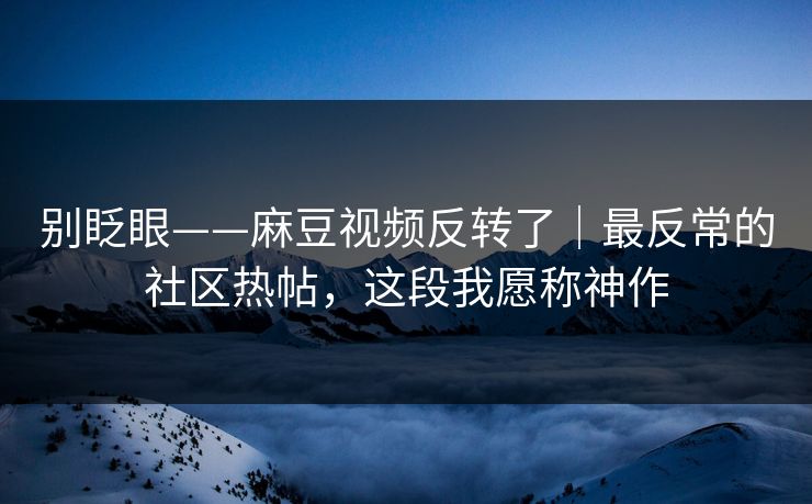 别眨眼——麻豆视频反转了｜最反常的社区热帖，这段我愿称神作