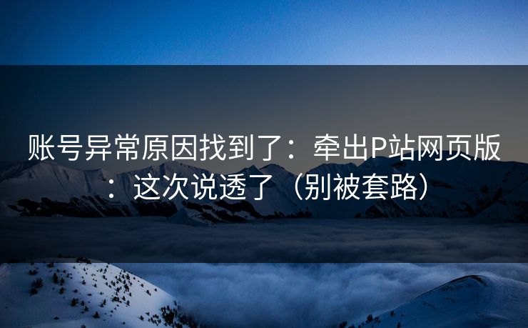 账号异常原因找到了:牵出P站网页版:这次说透了(别被套路) 账号异常原因找到了:牵出P站网页版:这次说透了(别被套路)