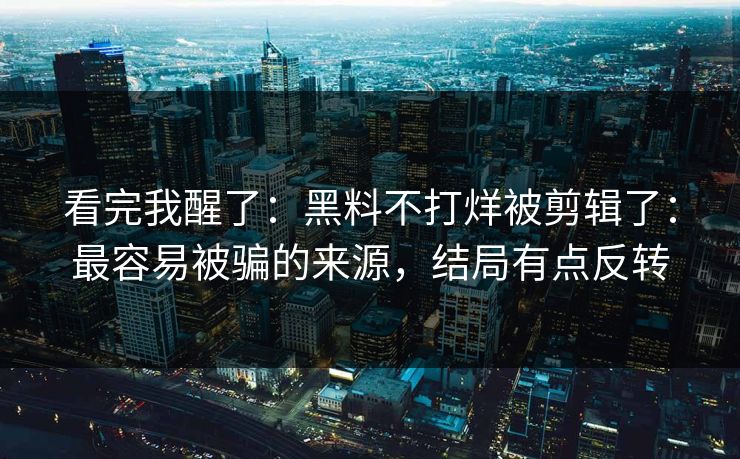 看完我醒了：黑料不打烊被剪辑了：最容易被骗的来源，结局有点反转