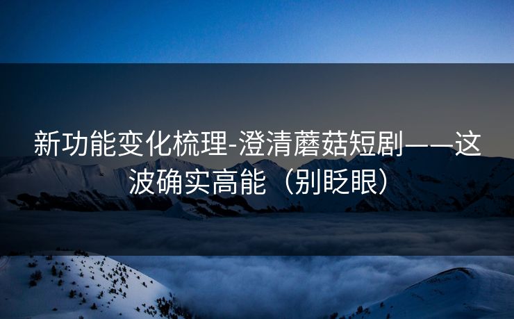 新功能变化梳理-澄清蘑菇短剧——这波确实高能(别眨眼) 新功能变化梳理-澄清蘑菇短剧——这波确实高能(别眨眼)