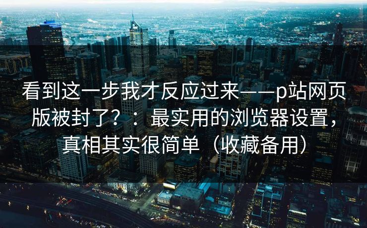 看到这一步我才反应过来——p站网页版被封了？：最实用的浏览器设置，真相其实很简单（收藏备用）
