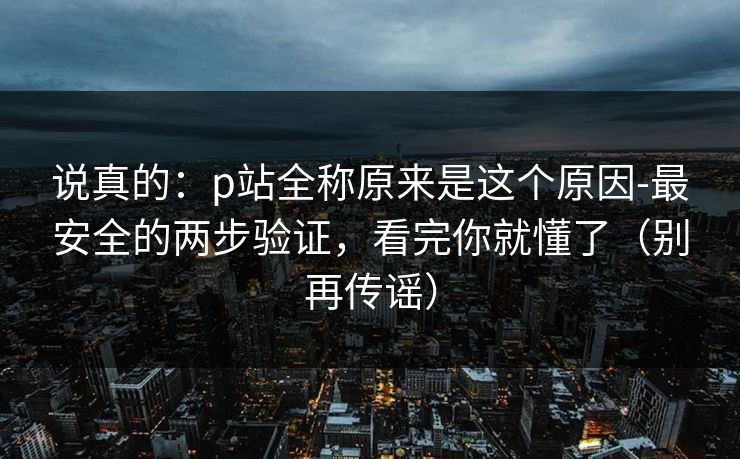 说真的：p站全称原来是这个原因-最安全的两步验证，看完你就懂了（别再传谣）