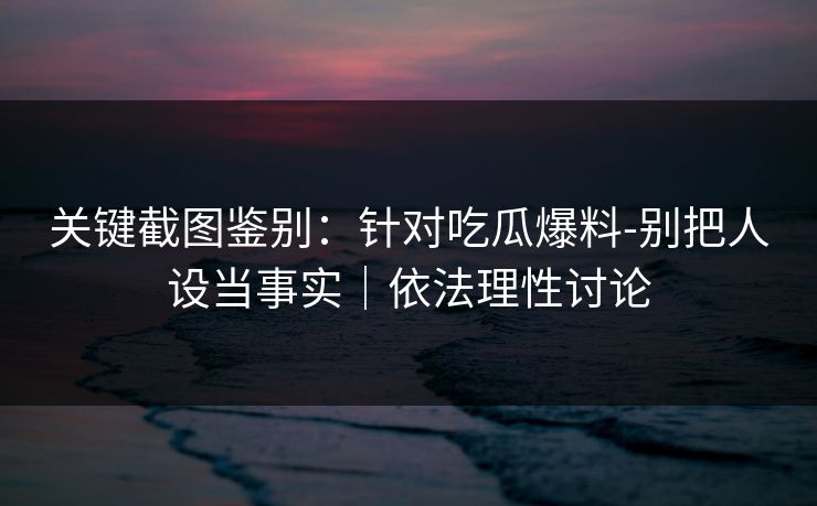 关键截图鉴别：针对吃瓜爆料-别把人设当事实｜依法理性讨论