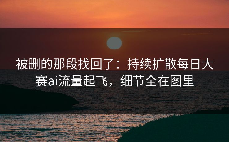 被删的那段找回了：持续扩散每日大赛ai流量起飞，细节全在图里