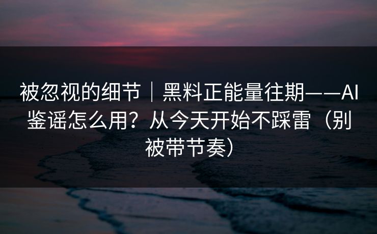 被忽视的细节｜黑料正能量往期——AI鉴谣怎么用？从今天开始不踩雷（别被带节奏）