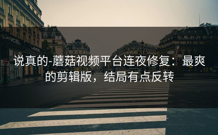 说真的-蘑菇视频平台连夜修复：最爽的剪辑版，结局有点反转