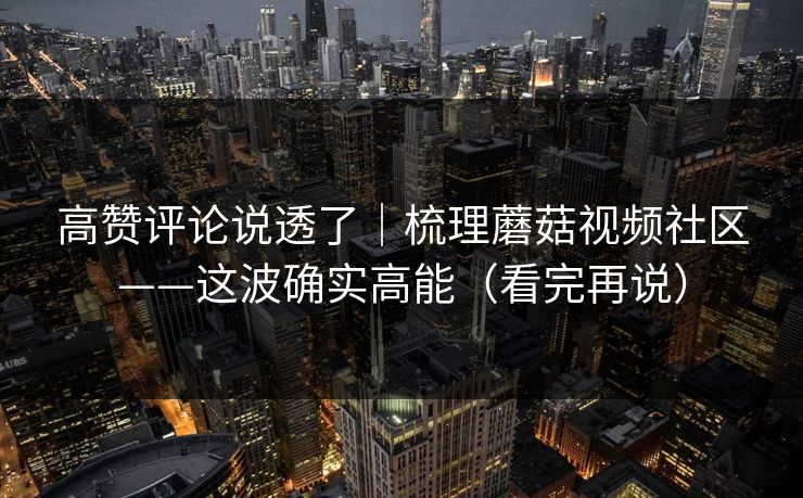 高赞评论说透了|梳理蘑菇视频社区——这波确实高能(看完再说) 高赞评论说透了|梳理蘑菇视频社区——这波确实高能(看完再说)