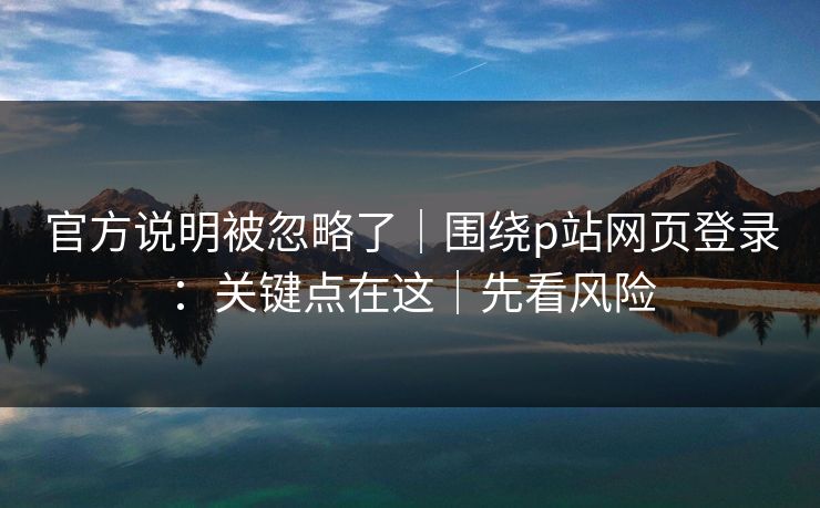 官方说明被忽略了｜围绕p站网页登录：关键点在这｜先看风险