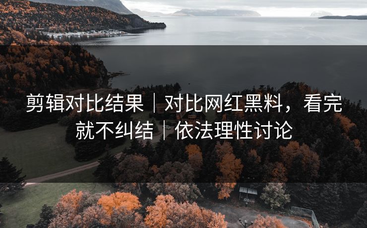 剪辑对比结果｜对比网红黑料，看完就不纠结｜依法理性讨论
