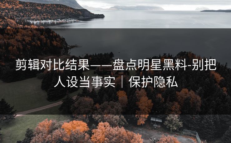 剪辑对比结果——盘点明星黑料-别把人设当事实｜保护隐私