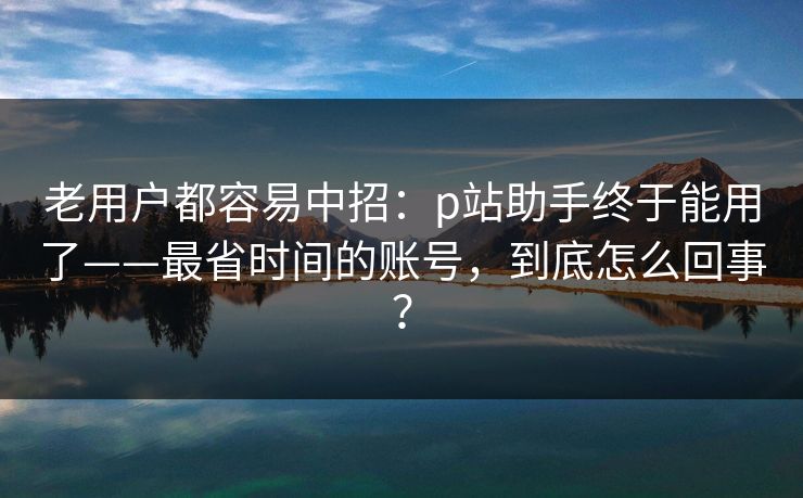 老用户都容易中招：p站助手终于能用了——最省时间的账号，到底怎么回事？