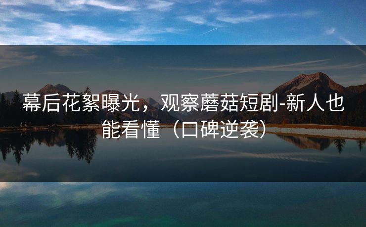 幕后花絮曝光，观察蘑菇短剧-新人也能看懂（口碑逆袭）