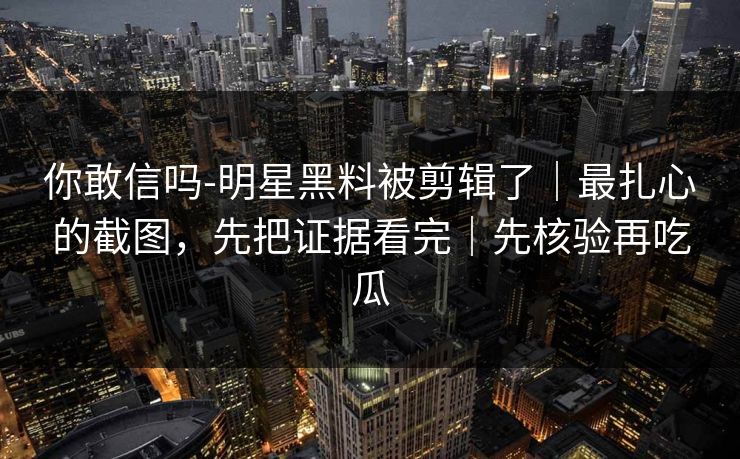 你敢信吗-明星黑料被剪辑了|最扎心的截图,先把证据看完|先核验再吃瓜 你敢信吗-明星黑料被剪辑了|最扎心的截图,先把证据看完|先核验再吃瓜