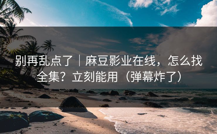 别再乱点了|麻豆影业在线,怎么找全集?立刻能用(弹幕炸了) 别再乱点了|麻豆影业在线,怎么找全集?立刻能用(弹幕炸了)