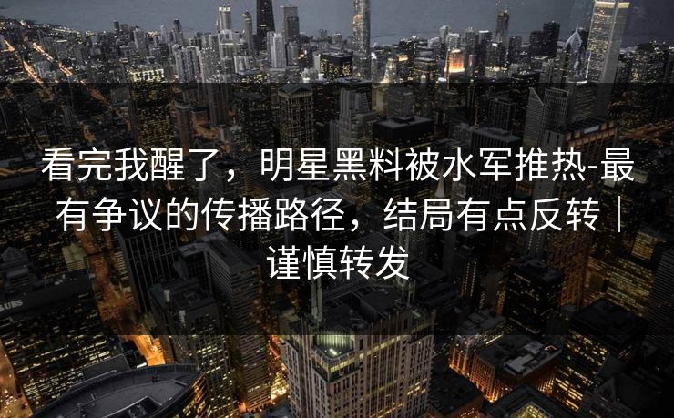 看完我醒了，明星黑料被水军推热-最有争议的传播路径，结局有点反转｜谨慎转发